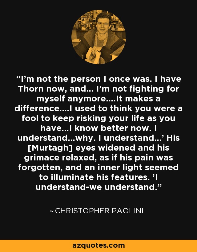 I'm not the person I once was. I have Thorn now, and... I'm not fighting for myself anymore....It makes a difference....I used to think you were a fool to keep risking your life as you have...I know better now. I understand...why. I understand...' His [Murtagh] eyes widened and his grimace relaxed, as if his pain was forgotten, and an inner light seemed to illuminate his features. 'I understand-we understand. - Christopher Paolini