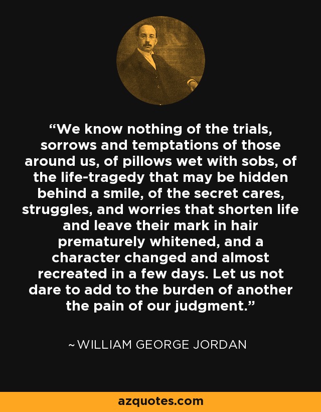 We know nothing of the trials, sorrows and temptations of those around us, of pillows wet with sobs, of the life-tragedy that may be hidden behind a smile, of the secret cares, struggles, and worries that shorten life and leave their mark in hair prematurely whitened, and a character changed and almost recreated in a few days. Let us not dare to add to the burden of another the pain of our judgment. - William George Jordan