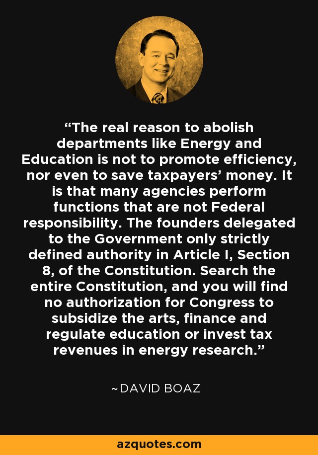 The real reason to abolish departments like Energy and Education is not to promote efficiency, nor even to save taxpayers’ money. It is that many agencies perform functions that are not Federal responsibility. The founders delegated to the Government only strictly defined authority in Article I, Section 8, of the Constitution. Search the entire Constitution, and you will find no authorization for Congress to subsidize the arts, finance and regulate education or invest tax revenues in energy research. - David Boaz