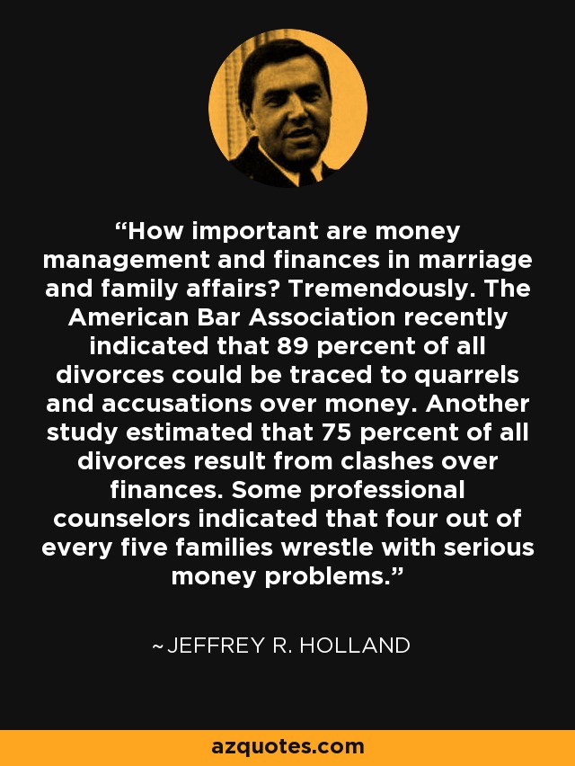 How important are money management and finances in marriage and family affairs? Tremendously. The American Bar Association recently indicated that 89 percent of all divorces could be traced to quarrels and accusations over money. Another study estimated that 75 percent of all divorces result from clashes over finances. Some professional counselors indicated that four out of every five families wrestle with serious money problems. - Jeffrey R. Holland