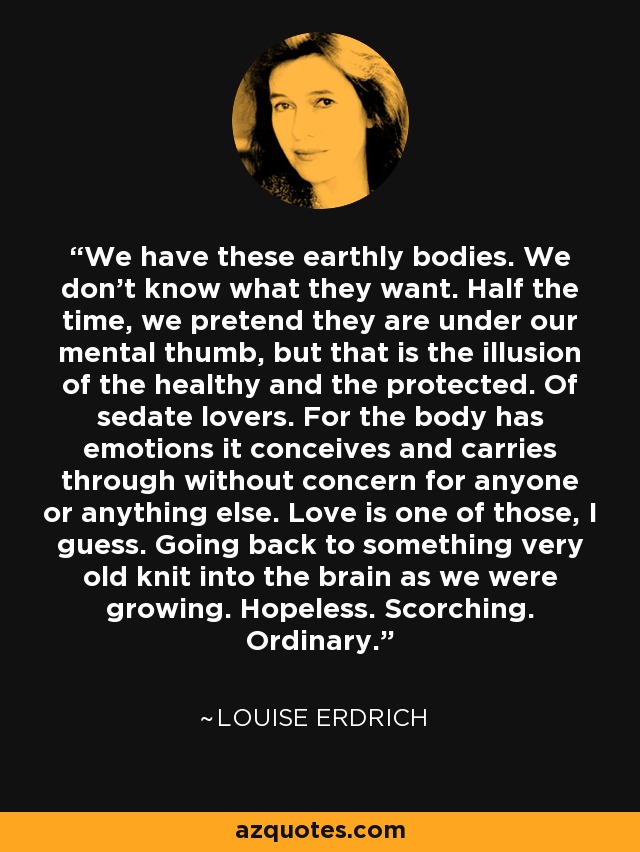 We have these earthly bodies. We don't know what they want. Half the time, we pretend they are under our mental thumb, but that is the illusion of the healthy and the protected. Of sedate lovers. For the body has emotions it conceives and carries through without concern for anyone or anything else. Love is one of those, I guess. Going back to something very old knit into the brain as we were growing. Hopeless. Scorching. Ordinary. - Louise Erdrich