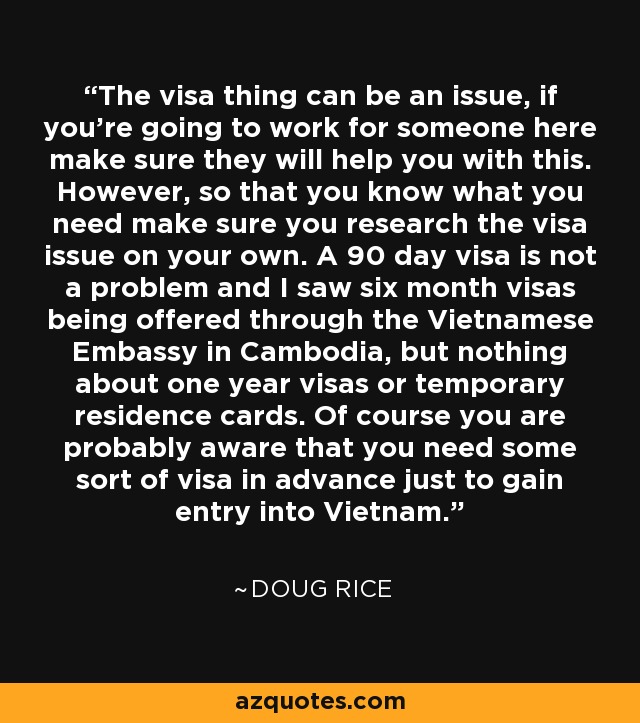 The visa thing can be an issue, if you're going to work for someone here make sure they will help you with this. However, so that you know what you need make sure you research the visa issue on your own. A 90 day visa is not a problem and I saw six month visas being offered through the Vietnamese Embassy in Cambodia, but nothing about one year visas or temporary residence cards. Of course you are probably aware that you need some sort of visa in advance just to gain entry into Vietnam. - Doug Rice