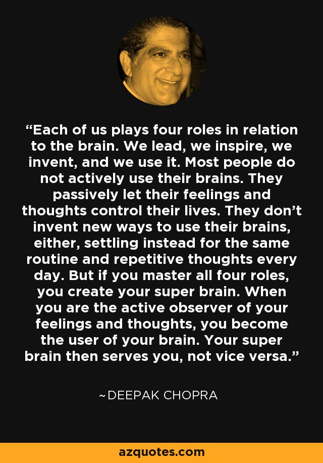 Each of us plays four roles in relation to the brain. We lead, we inspire, we invent, and we use it. Most people do not actively use their brains. They passively let their feelings and thoughts control their lives. They don't invent new ways to use their brains, either, settling instead for the same routine and repetitive thoughts every day. But if you master all four roles, you create your super brain. When you are the active observer of your feelings and thoughts, you become the user of your brain. Your super brain then serves you, not vice versa. - Deepak Chopra