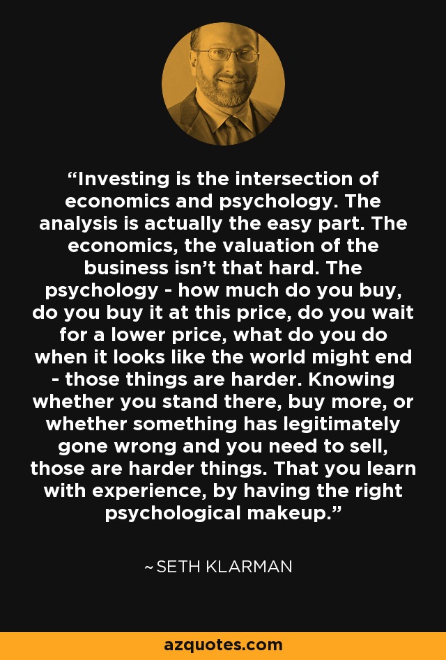 Investing is the intersection of economics and psychology. The analysis is actually the easy part. The economics, the valuation of the business isn't that hard. The psychology - how much do you buy, do you buy it at this price, do you wait for a lower price, what do you do when it looks like the world might end - those things are harder. Knowing whether you stand there, buy more, or whether something has legitimately gone wrong and you need to sell, those are harder things. That you learn with experience, by having the right psychological makeup. - Seth Klarman