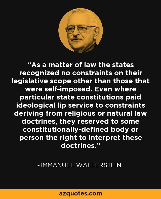 As a matter of law the states recognized no constraints on their legislative scope other than those that were self-imposed. Even where particular state constitutions paid ideological lip service to constraints deriving from religious or natural law doctrines, they reserved to some constitutionally-defined body or person the right to interpret these doctrines. - Immanuel Wallerstein