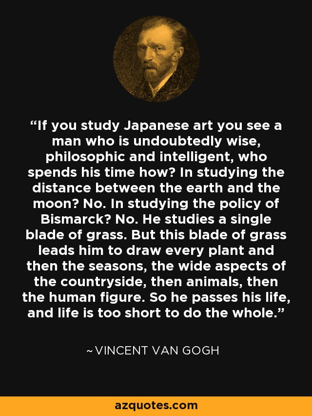 If you study Japanese art you see a man who is undoubtedly wise, philosophic and intelligent, who spends his time how? In studying the distance between the earth and the moon? No. In studying the policy of Bismarck? No. He studies a single blade of grass. But this blade of grass leads him to draw every plant and then the seasons, the wide aspects of the countryside, then animals, then the human figure. So he passes his life, and life is too short to do the whole. - Vincent Van Gogh
