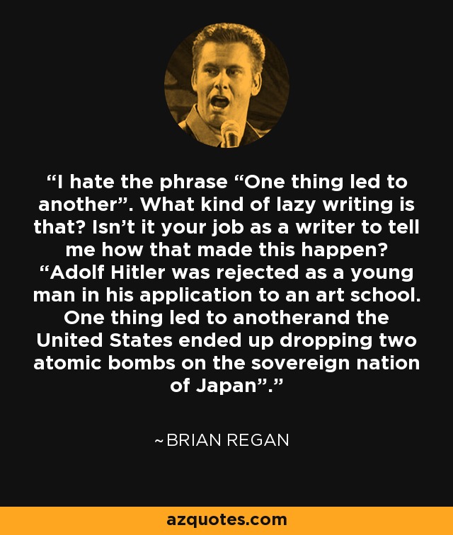 I hate the phrase “One thing led to another”. What kind of lazy writing is that? Isn't it your job as a writer to tell me how that made this happen? “Adolf Hitler was rejected as a young man in his application to an art school. One thing led to anotherand the United States ended up dropping two atomic bombs on the sovereign nation of Japan”. - Brian Regan