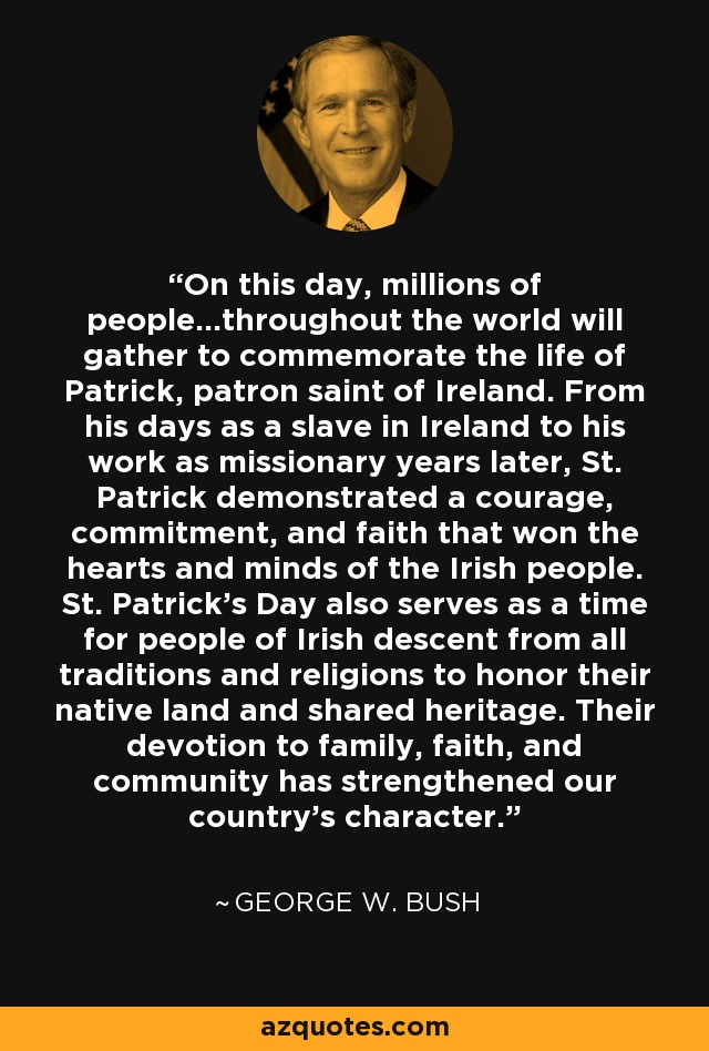 On this day, millions of people...throughout the world will gather to commemorate the life of Patrick, patron saint of Ireland. From his days as a slave in Ireland to his work as missionary years later, St. Patrick demonstrated a courage, commitment, and faith that won the hearts and minds of the Irish people. St. Patrick's Day also serves as a time for people of Irish descent from all traditions and religions to honor their native land and shared heritage. Their devotion to family, faith, and community has strengthened our country's character. - George W. Bush