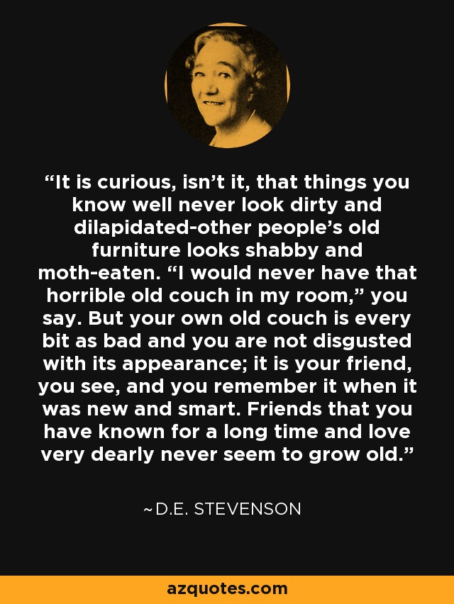 It is curious, isn't it, that things you know well never look dirty and dilapidated-other people's old furniture looks shabby and moth-eaten. “I would never have that horrible old couch in my room,” you say. But your own old couch is every bit as bad and you are not disgusted with its appearance; it is your friend, you see, and you remember it when it was new and smart. Friends that you have known for a long time and love very dearly never seem to grow old. - D.E. Stevenson