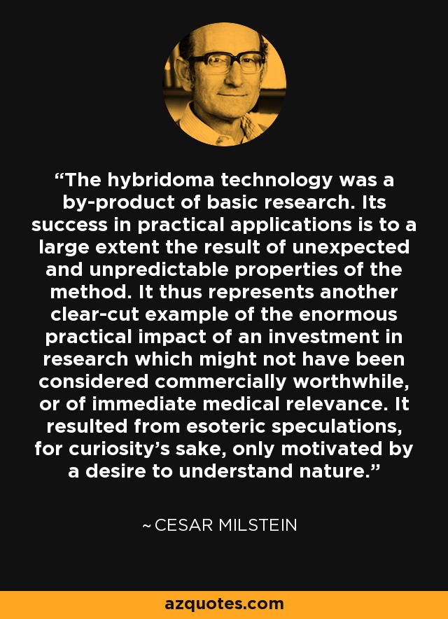 The hybridoma technology was a by-product of basic research. Its success in practical applications is to a large extent the result of unexpected and unpredictable properties of the method. It thus represents another clear-cut example of the enormous practical impact of an investment in research which might not have been considered commercially worthwhile, or of immediate medical relevance. It resulted from esoteric speculations, for curiosity's sake, only motivated by a desire to understand nature. - Cesar Milstein