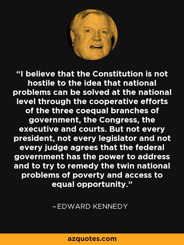 I believe that the Constitution is not hostile to the idea that national problems can be solved at the national level through the cooperative efforts of the three coequal branches of government, the Congress, the executive and courts. But not every president, not every legislator and not every judge agrees that the federal government has the power to address and to try to remedy the twin national problems of poverty and access to equal opportunity. - Edward Kennedy