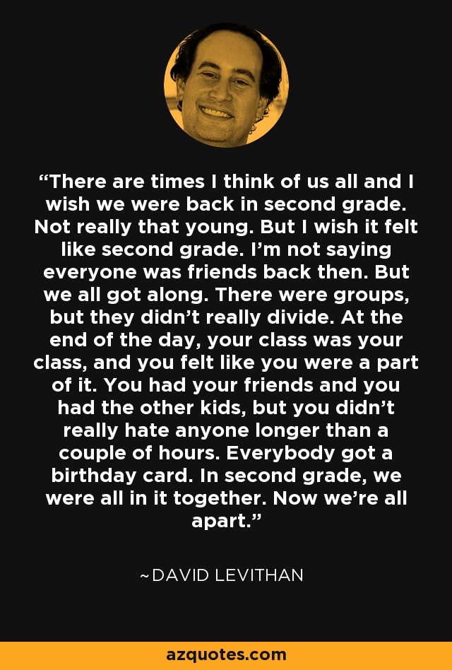 There are times I think of us all and I wish we were back in second grade. Not really that young. But I wish it felt like second grade. I’m not saying everyone was friends back then. But we all got along. There were groups, but they didn’t really divide. At the end of the day, your class was your class, and you felt like you were a part of it. You had your friends and you had the other kids, but you didn’t really hate anyone longer than a couple of hours. Everybody got a birthday card. In second grade, we were all in it together. Now we’re all apart. - David Levithan