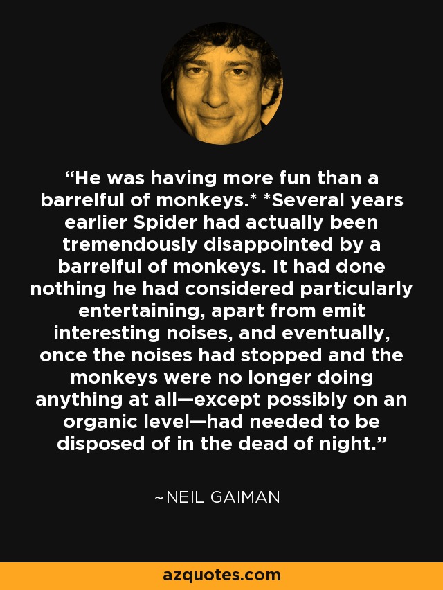 He was having more fun than a barrelful of monkeys.* *Several years earlier Spider had actually been tremendously disappointed by a barrelful of monkeys. It had done nothing he had considered particularly entertaining, apart from emit interesting noises, and eventually, once the noises had stopped and the monkeys were no longer doing anything at all—except possibly on an organic level—had needed to be disposed of in the dead of night. - Neil Gaiman