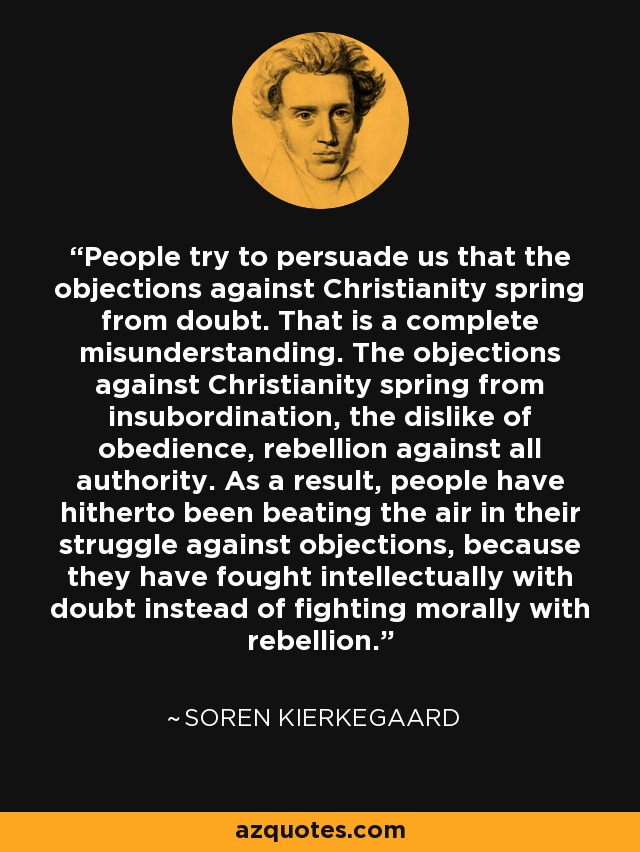 People try to persuade us that the objections against Christianity spring from doubt. That is a complete misunderstanding. The objections against Christianity spring from insubordination, the dislike of obedience, rebellion against all authority. As a result, people have hitherto been beating the air in their struggle against objections, because they have fought intellectually with doubt instead of fighting morally with rebellion. - Soren Kierkegaard