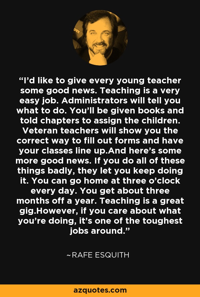 I'd like to give every young teacher some good news. Teaching is a very easy job. Administrators will tell you what to do. You'll be given books and told chapters to assign the children. Veteran teachers will show you the correct way to fill out forms and have your classes line up.And here's some more good news. If you do all of these things badly, they let you keep doing it. You can go home at three o'clock every day. You get about three months off a year. Teaching is a great gig.However, if you care about what you're doing, it's one of the toughest jobs around. - Rafe Esquith