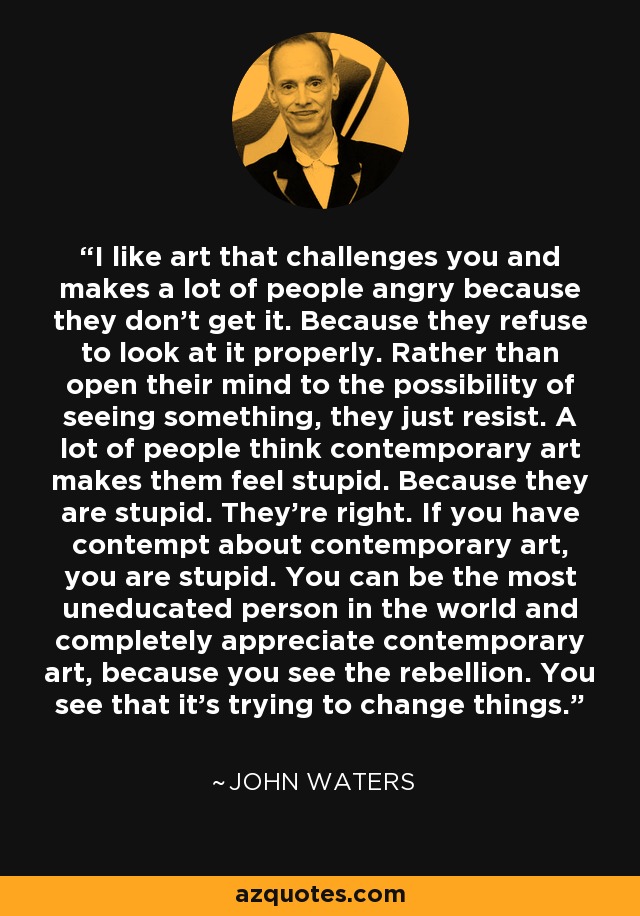 I like art that challenges you and makes a lot of people angry because they don't get it. Because they refuse to look at it properly. Rather than open their mind to the possibility of seeing something, they just resist. A lot of people think contemporary art makes them feel stupid. Because they are stupid. They're right. If you have contempt about contemporary art, you are stupid. You can be the most uneducated person in the world and completely appreciate contemporary art, because you see the rebellion. You see that it's trying to change things. - John Waters