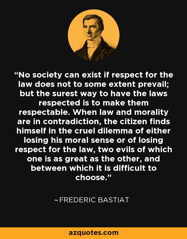 No society can exist if respect for the law does not to some extent prevail; but the surest way to have the laws respected is to make them respectable. When law and morality are in contradiction, the citizen finds himself in the cruel dilemma of either losing his moral sense or of losing respect for the law, two evils of which one is as great as the other, and between which it is difficult to choose. - Frederic Bastiat