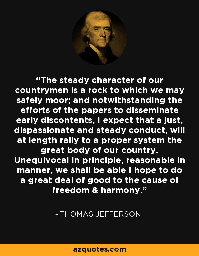 The steady character of our countrymen is a rock to which we may safely moor; and notwithstanding the efforts of the papers to disseminate early discontents, I expect that a just, dispassionate and steady conduct, will at length rally to a proper system the great body of our country. Unequivocal in principle, reasonable in manner, we shall be able I hope to do a great deal of good to the cause of freedom & harmony. - Thomas Jefferson