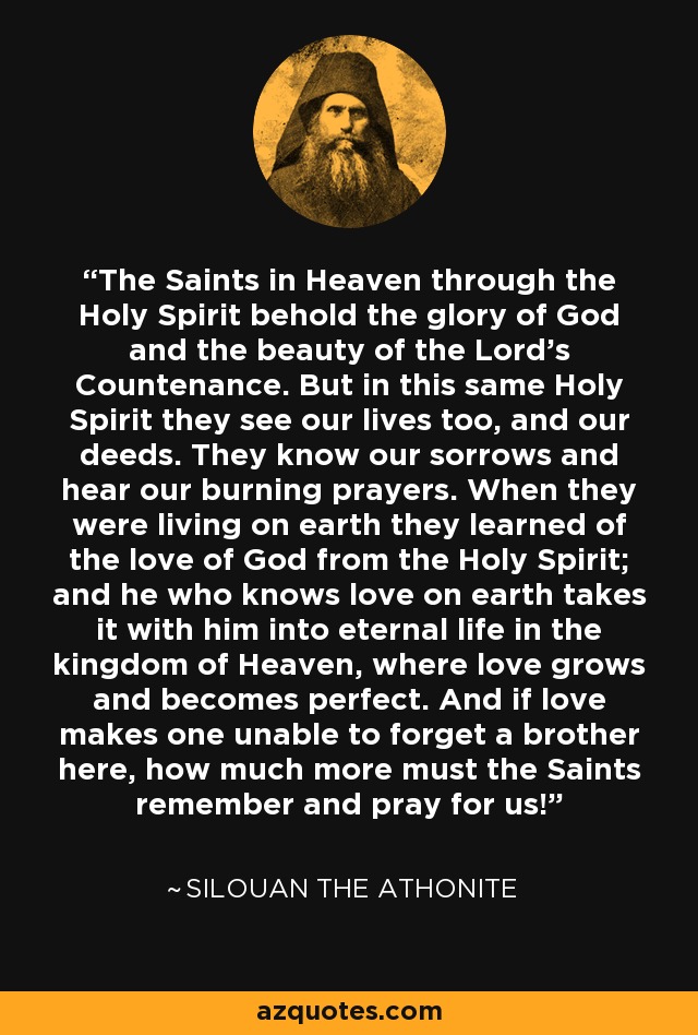 The Saints in Heaven through the Holy Spirit behold the glory of God and the beauty of the Lord's Countenance. But in this same Holy Spirit they see our lives too, and our deeds. They know our sorrows and hear our burning prayers. When they were living on earth they learned of the love of God from the Holy Spirit; and he who knows love on earth takes it with him into eternal life in the kingdom of Heaven, where love grows and becomes perfect. And if love makes one unable to forget a brother here, how much more must the Saints remember and pray for us! - Silouan the Athonite