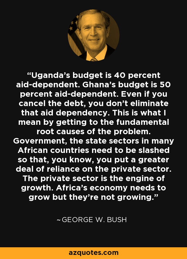 Uganda's budget is 40 percent aid-dependent. Ghana's budget is 50 percent aid-dependent. Even if you cancel the debt, you don't eliminate that aid dependency. This is what I mean by getting to the fundamental root causes of the problem. Government, the state sectors in many African countries need to be slashed so that, you know, you put a greater deal of reliance on the private sector. The private sector is the engine of growth. Africa's economy needs to grow but they're not growing. - George W. Bush