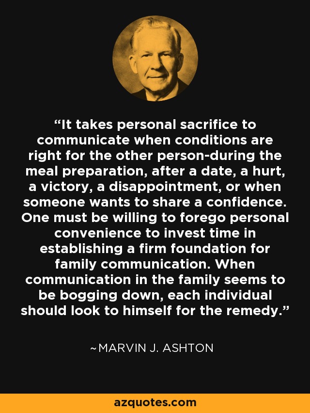 It takes personal sacrifice to communicate when conditions are right for the other person-during the meal preparation, after a date, a hurt, a victory, a disappointment, or when someone wants to share a confidence. One must be willing to forego personal convenience to invest time in establishing a firm foundation for family communication. When communication in the family seems to be bogging down, each individual should look to himself for the remedy. - Marvin J. Ashton