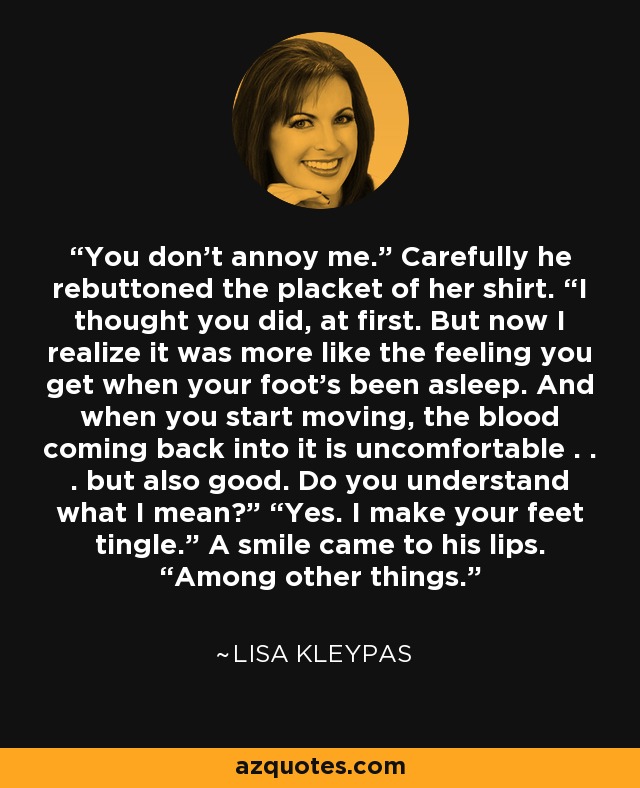 You don’t annoy me.” Carefully he rebuttoned the placket of her shirt. “I thought you did, at first. But now I realize it was more like the feeling you get when your foot’s been asleep. And when you start moving, the blood coming back into it is uncomfortable . . . but also good. Do you understand what I mean?” “Yes. I make your feet tingle.” A smile came to his lips. “Among other things. - Lisa Kleypas