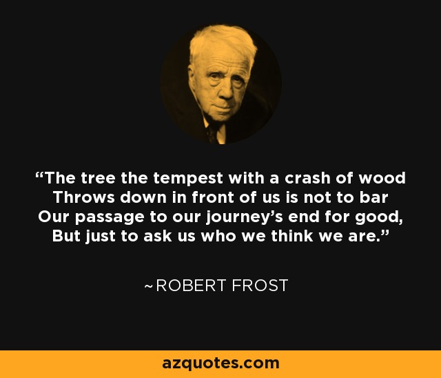 The tree the tempest with a crash of wood Throws down in front of us is not to bar Our passage to our journey's end for good, But just to ask us who we think we are. - Robert Frost