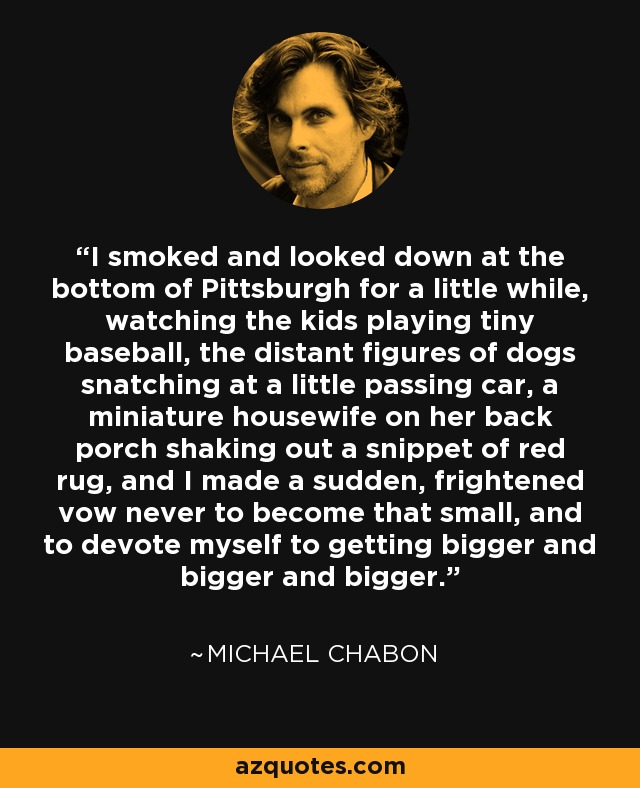 I smoked and looked down at the bottom of Pittsburgh for a little while, watching the kids playing tiny baseball, the distant figures of dogs snatching at a little passing car, a miniature housewife on her back porch shaking out a snippet of red rug, and I made a sudden, frightened vow never to become that small, and to devote myself to getting bigger and bigger and bigger. - Michael Chabon