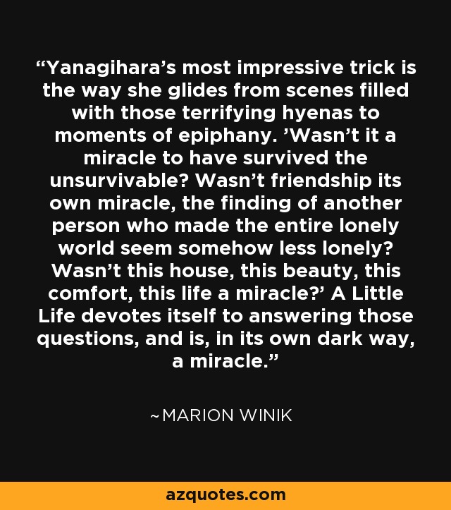 Yanagihara's most impressive trick is the way she glides from scenes filled with those terrifying hyenas to moments of epiphany. 'Wasn't it a miracle to have survived the unsurvivable? Wasn't friendship its own miracle, the finding of another person who made the entire lonely world seem somehow less lonely? Wasn't this house, this beauty, this comfort, this life a miracle?' A Little Life devotes itself to answering those questions, and is, in its own dark way, a miracle. - Marion Winik