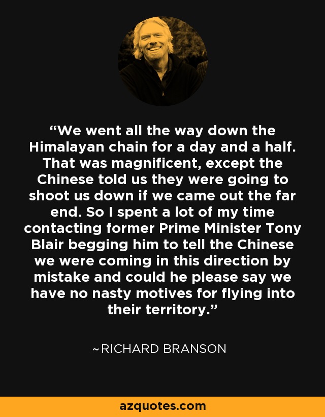 We went all the way down the Himalayan chain for a day and a half. That was magnificent, except the Chinese told us they were going to shoot us down if we came out the far end. So I spent a lot of my time contacting former Prime Minister Tony Blair begging him to tell the Chinese we were coming in this direction by mistake and could he please say we have no nasty motives for flying into their territory. - Richard Branson