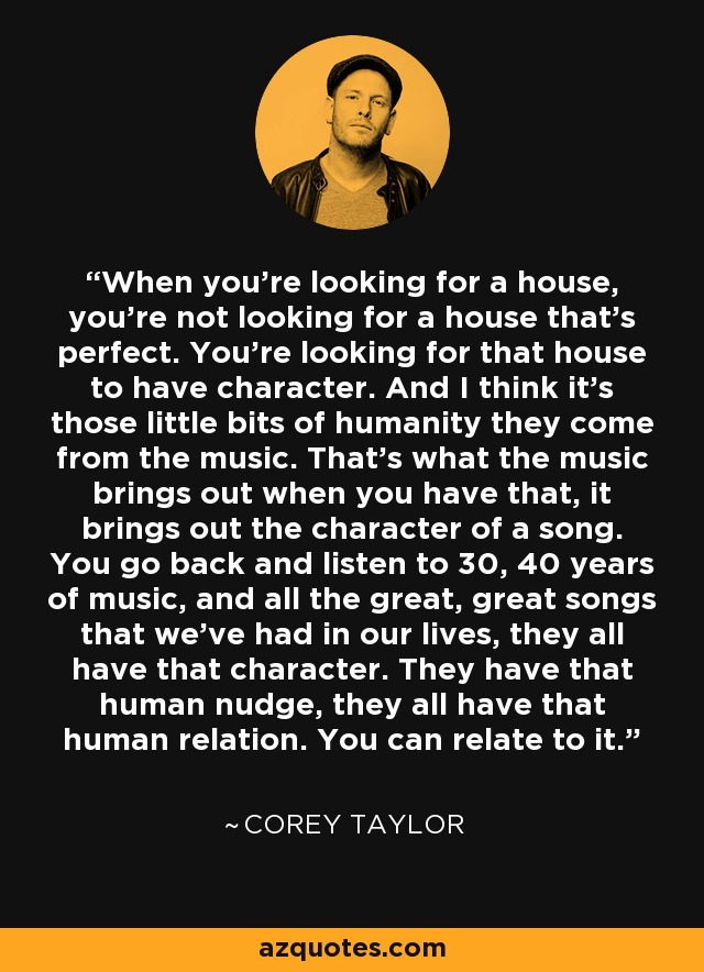 When you're looking for a house, you're not looking for a house that's perfect. You're looking for that house to have character. And I think it's those little bits of humanity they come from the music. That's what the music brings out when you have that, it brings out the character of a song. You go back and listen to 30, 40 years of music, and all the great, great songs that we've had in our lives, they all have that character. They have that human nudge, they all have that human relation. You can relate to it. - Corey Taylor