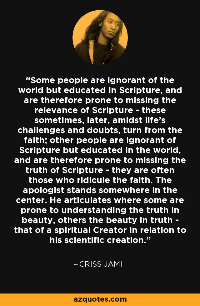 Some people are ignorant of the world but educated in Scripture, and are therefore prone to missing the relevance of Scripture - these sometimes, later, amidst life's challenges and doubts, turn from the faith; other people are ignorant of Scripture but educated in the world, and are therefore prone to missing the truth of Scripture - they are often those who ridicule the faith. The apologist stands somewhere in the center. He articulates where some are prone to understanding the truth in beauty, others the beauty in truth - that of a spiritual Creator in relation to his scientific creation. - Criss Jami
