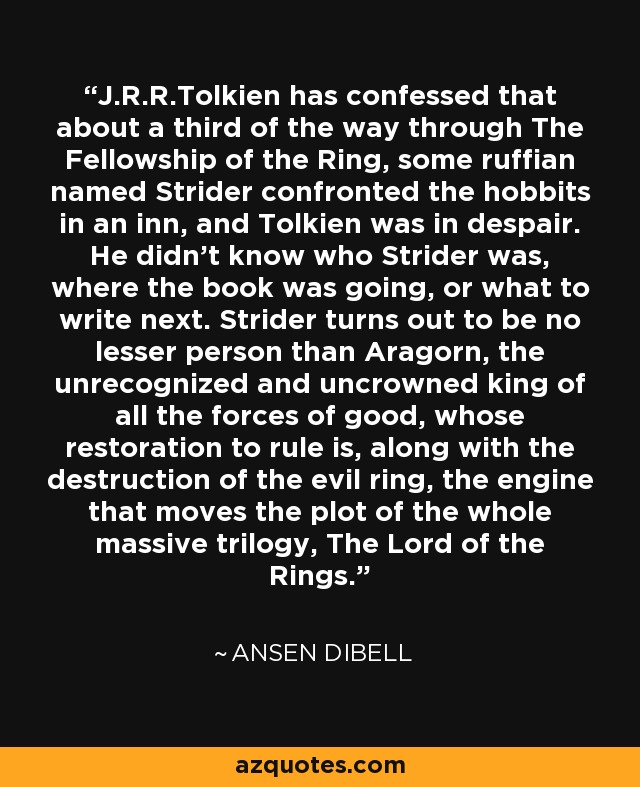 J.R.R.Tolkien has confessed that about a third of the way through The Fellowship of the Ring, some ruffian named Strider confronted the hobbits in an inn, and Tolkien was in despair. He didn't know who Strider was, where the book was going, or what to write next. Strider turns out to be no lesser person than Aragorn, the unrecognized and uncrowned king of all the forces of good, whose restoration to rule is, along with the destruction of the evil ring, the engine that moves the plot of the whole massive trilogy, The Lord of the Rings. - Ansen Dibell