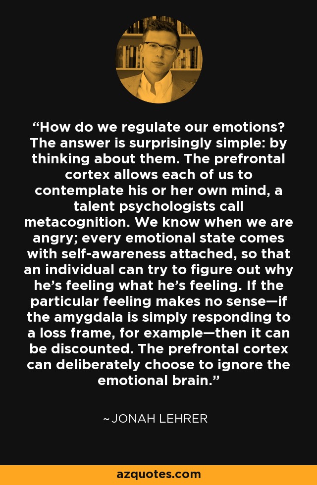 How do we regulate our emotions? The answer is surprisingly simple: by thinking about them. The prefrontal cortex allows each of us to contemplate his or her own mind, a talent psychologists call metacognition. We know when we are angry; every emotional state comes with self-awareness attached, so that an individual can try to figure out why he's feeling what he's feeling. If the particular feeling makes no sense—if the amygdala is simply responding to a loss frame, for example—then it can be discounted. The prefrontal cortex can deliberately choose to ignore the emotional brain. - Jonah Lehrer