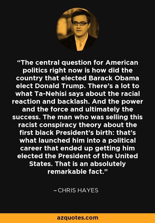 The central question for American politics right now is how did the country that elected Barack Obama elect Donald Trump. There's a lot to what Ta-Nehisi says about the racial reaction and backlash. And the power and the force and ultimately the success. The man who was selling this racist conspiracy theory about the first black President's birth: that's what launched him into a political career that ended up getting him elected the President of the United States. That is an absolutely remarkable fact. - Chris Hayes