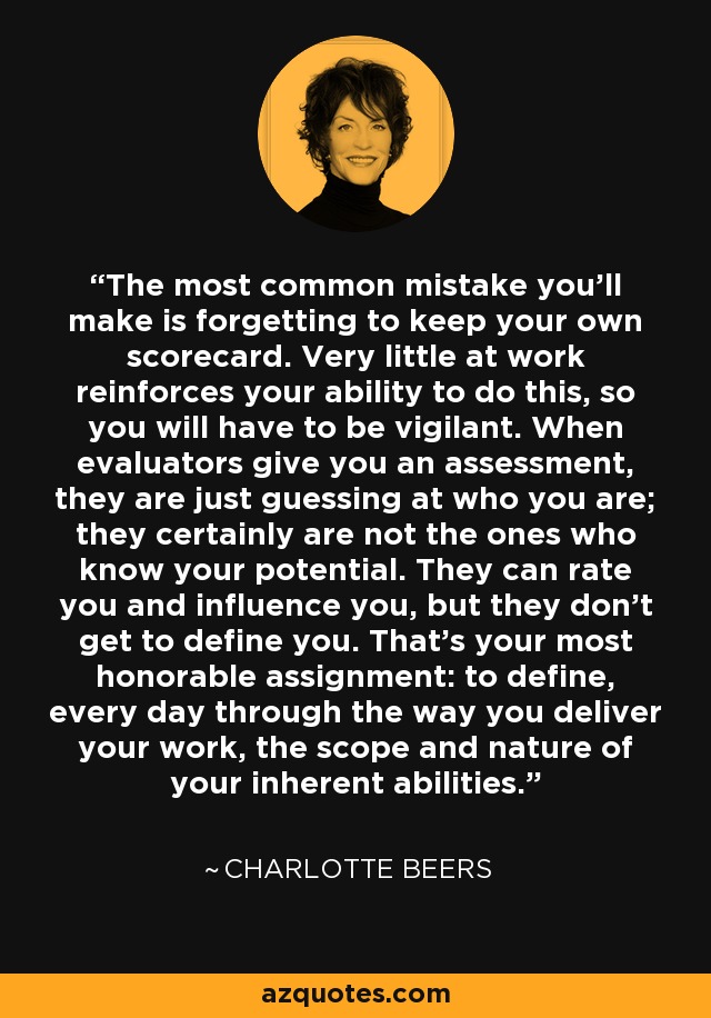 The most common mistake you'll make is forgetting to keep your own scorecard. Very little at work reinforces your ability to do this, so you will have to be vigilant. When evaluators give you an assessment, they are just guessing at who you are; they certainly are not the ones who know your potential. They can rate you and influence you, but they don't get to define you. That's your most honorable assignment: to define, every day through the way you deliver your work, the scope and nature of your inherent abilities. - Charlotte Beers