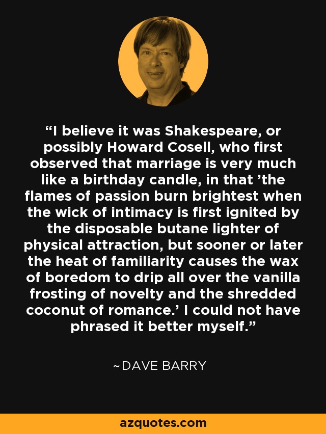 I believe it was Shakespeare, or possibly Howard Cosell, who first observed that marriage is very much like a birthday candle, in that 'the flames of passion burn brightest when the wick of intimacy is first ignited by the disposable butane lighter of physical attraction, but sooner or later the heat of familiarity causes the wax of boredom to drip all over the vanilla frosting of novelty and the shredded coconut of romance.' I could not have phrased it better myself. - Dave Barry