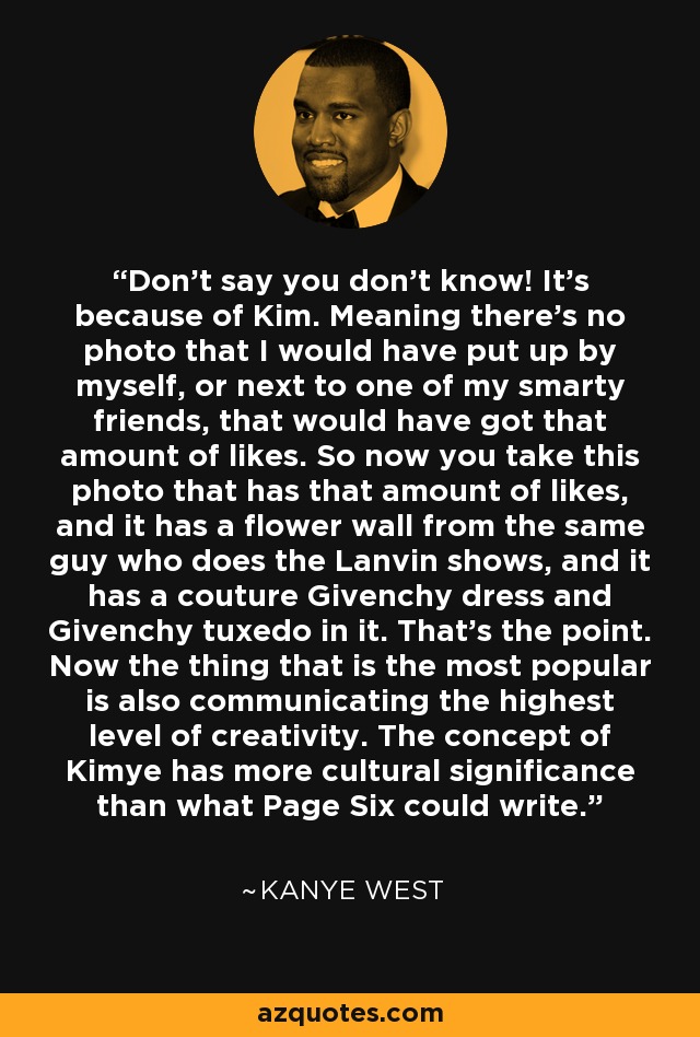 Don't say you don't know! It's because of Kim. Meaning there's no photo that I would have put up by myself, or next to one of my smarty friends, that would have got that amount of likes. So now you take this photo that has that amount of likes, and it has a flower wall from the same guy who does the Lanvin shows, and it has a couture Givenchy dress and Givenchy tuxedo in it. That's the point. Now the thing that is the most popular is also communicating the highest level of creativity. The concept of Kimye has more cultural significance than what Page Six could write. - Kanye West