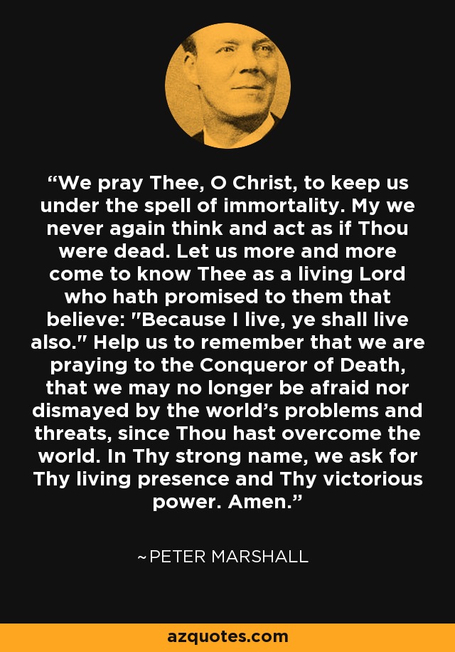 We pray Thee, O Christ, to keep us under the spell of immortality. My we never again think and act as if Thou were dead. Let us more and more come to know Thee as a living Lord who hath promised to them that believe: 