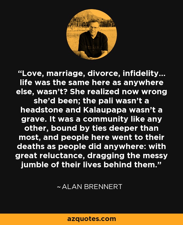 Love, marriage, divorce, infidelity... life was the same here as anywhere else, wasn't? She realized now wrong she'd been; the pali wasn't a headstone and Kalaupapa wasn't a grave. It was a community like any other, bound by ties deeper than most, and people here went to their deaths as people did anywhere: with great reluctance, dragging the messy jumble of their lives behind them. - Alan Brennert