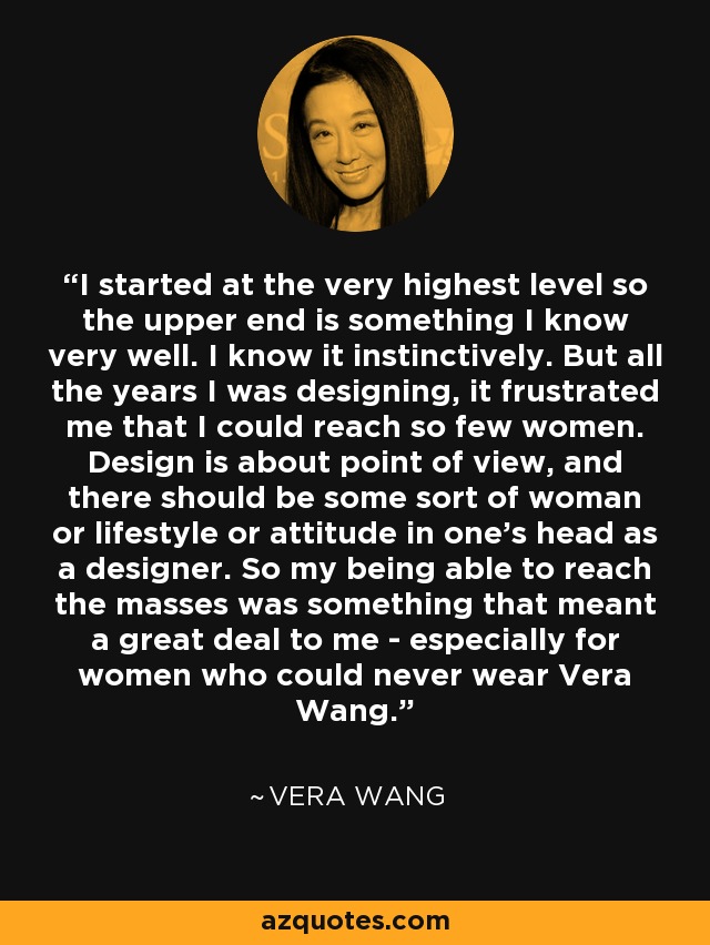 I started at the very highest level so the upper end is something I know very well. I know it instinctively. But all the years I was designing, it frustrated me that I could reach so few women. Design is about point of view, and there should be some sort of woman or lifestyle or attitude in one's head as a designer. So my being able to reach the masses was something that meant a great deal to me - especially for women who could never wear Vera Wang. - Vera Wang