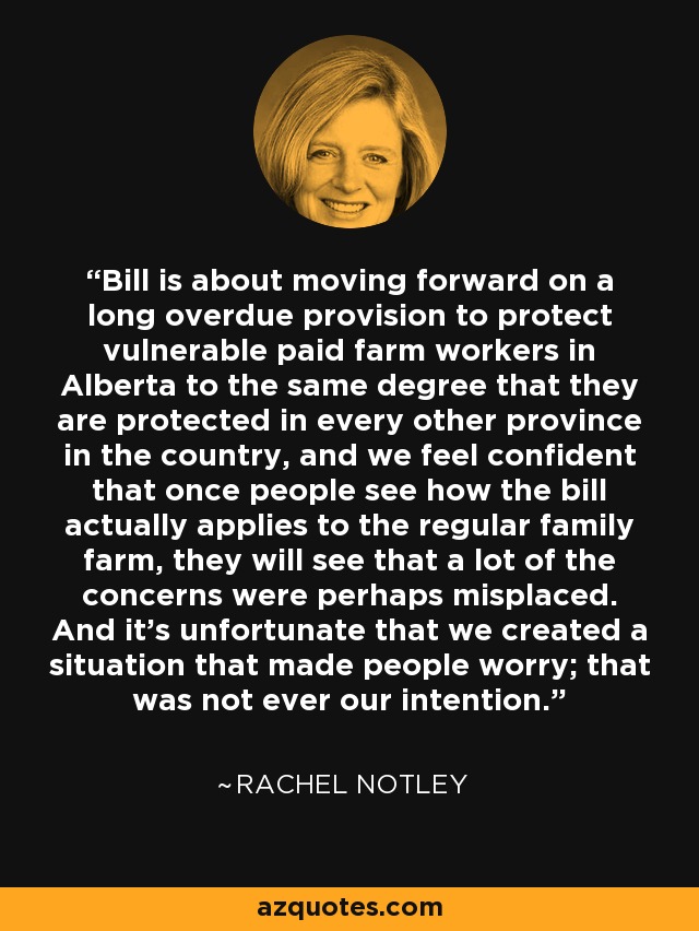 Bill is about moving forward on a long overdue provision to protect vulnerable paid farm workers in Alberta to the same degree that they are protected in every other province in the country, and we feel confident that once people see how the bill actually applies to the regular family farm, they will see that a lot of the concerns were perhaps misplaced. And it's unfortunate that we created a situation that made people worry; that was not ever our intention. - Rachel Notley