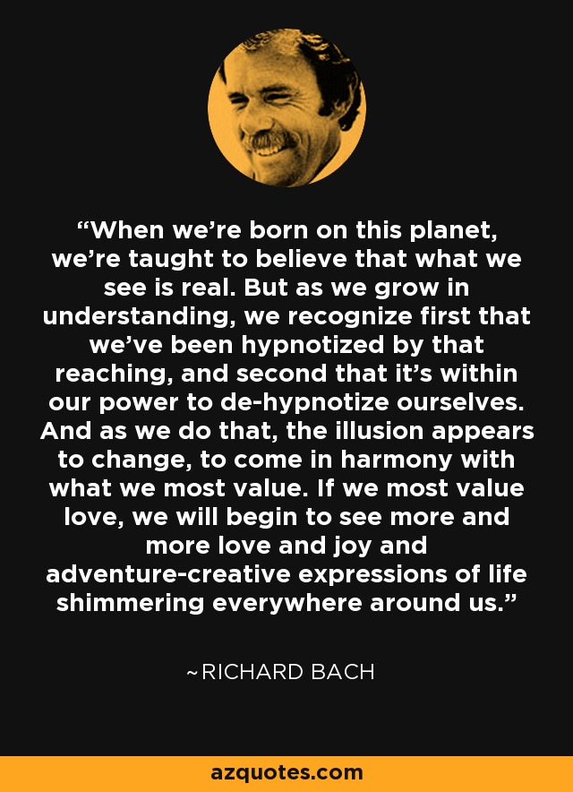 When we're born on this planet, we're taught to believe that what we see is real. But as we grow in understanding, we recognize first that we've been hypnotized by that reaching, and second that it's within our power to de-hypnotize ourselves. And as we do that, the illusion appears to change, to come in harmony with what we most value. If we most value love, we will begin to see more and more love and joy and adventure-creative expressions of life shimmering everywhere around us. - Richard Bach