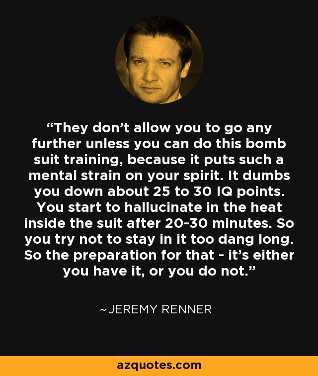 They don't allow you to go any further unless you can do this bomb suit training, because it puts such a mental strain on your spirit. It dumbs you down about 25 to 30 IQ points. You start to hallucinate in the heat inside the suit after 20-30 minutes. So you try not to stay in it too dang long. So the preparation for that - it's either you have it, or you do not. - Jeremy Renner