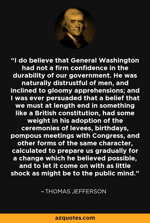 I do believe that General Washington had not a firm confidence in the durability of our government. He was naturally distrustful of men, and inclined to gloomy apprehensions; and I was ever persuaded that a belief that we must at length end in something like a British constitution, had some weight in his adoption of the ceremonies of levees, birthdays, pompous meetings with Congress, and other forms of the same character, calculated to prepare us gradually for a change which he believed possible, and to let it come on with as little shock as might be to the public mind. - Thomas Jefferson