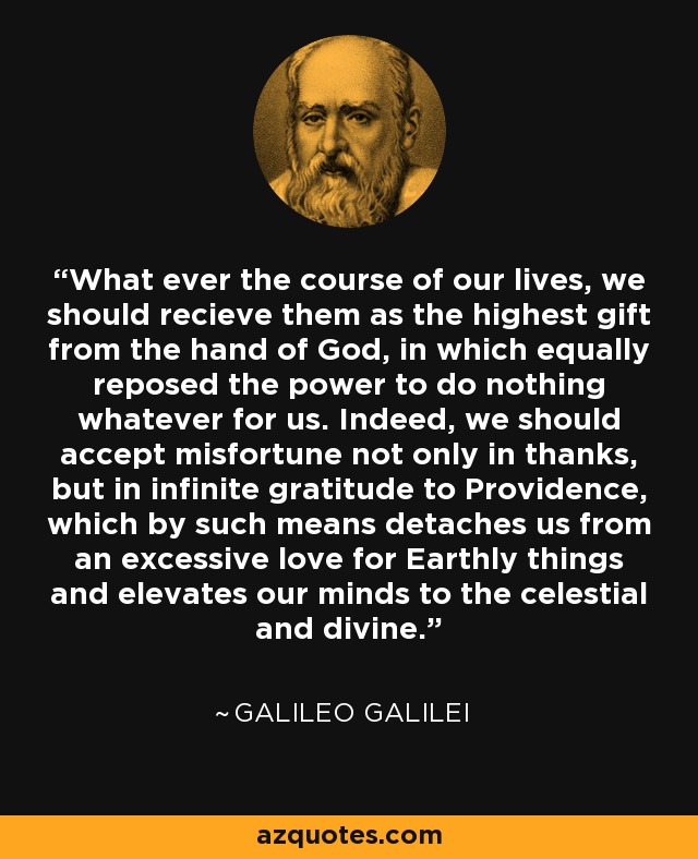 What ever the course of our lives, we should recieve them as the highest gift from the hand of God, in which equally reposed the power to do nothing whatever for us. Indeed, we should accept misfortune not only in thanks, but in infinite gratitude to Providence, which by such means detaches us from an excessive love for Earthly things and elevates our minds to the celestial and divine. - Galileo Galilei