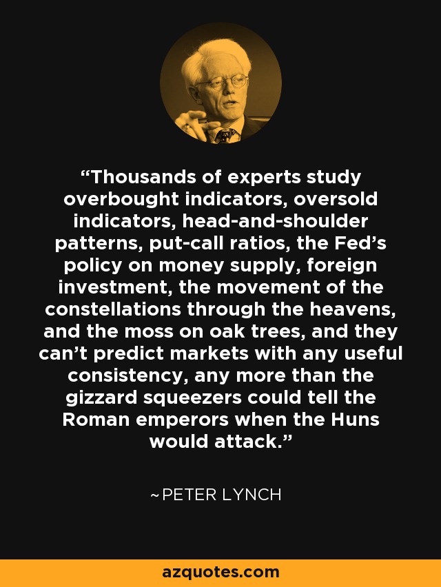 Thousands of experts study overbought indicators, oversold indicators, head-and-shoulder patterns, put-call ratios, the Fed's policy on money supply, foreign investment, the movement of the constellations through the heavens, and the moss on oak trees, and they can't predict markets with any useful consistency, any more than the gizzard squeezers could tell the Roman emperors when the Huns would attack. - Peter Lynch