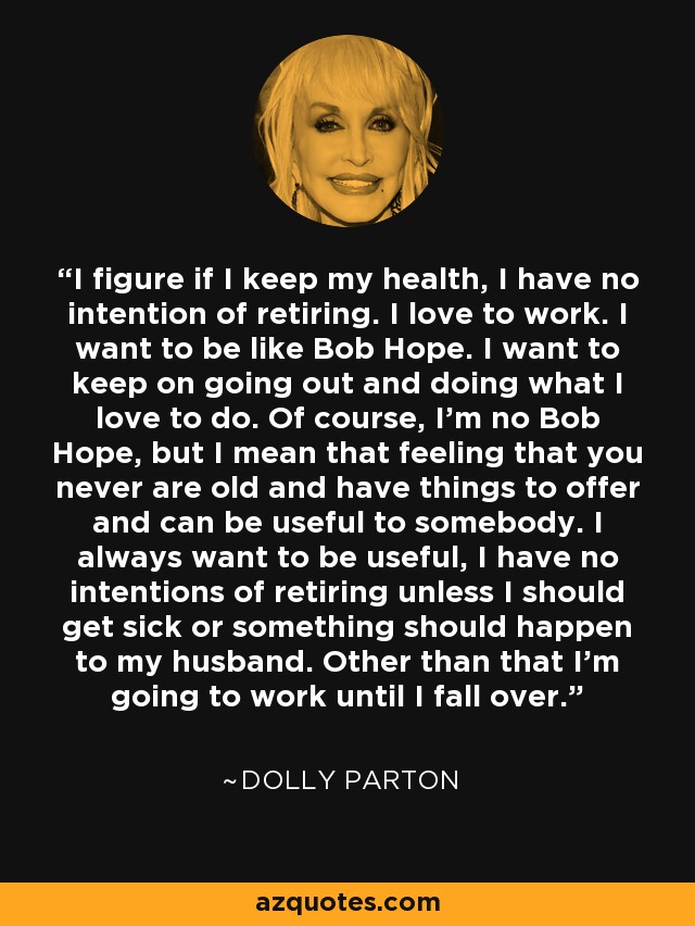 I figure if I keep my health, I have no intention of retiring. I love to work. I want to be like Bob Hope. I want to keep on going out and doing what I love to do. Of course, I'm no Bob Hope, but I mean that feeling that you never are old and have things to offer and can be useful to somebody. I always want to be useful, I have no intentions of retiring unless I should get sick or something should happen to my husband. Other than that I'm going to work until I fall over. - Dolly Parton