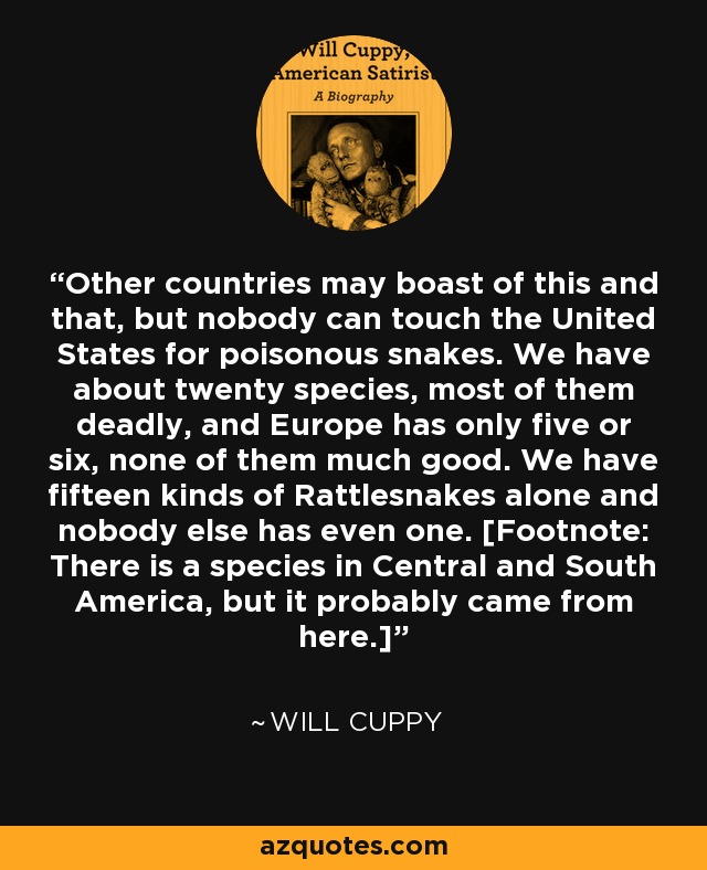 Other countries may boast of this and that, but nobody can touch the United States for poisonous snakes. We have about twenty species, most of them deadly, and Europe has only five or six, none of them much good. We have fifteen kinds of Rattlesnakes alone and nobody else has even one. [Footnote: There is a species in Central and South America, but it probably came from here.] - Will Cuppy