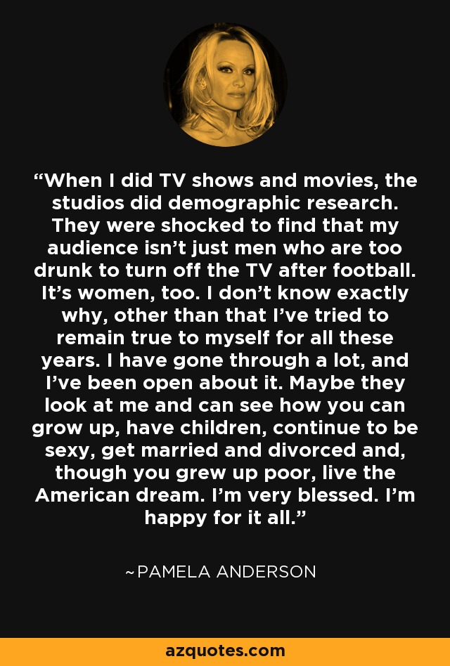 When I did TV shows and movies, the studios did demographic research. They were shocked to find that my audience isn't just men who are too drunk to turn off the TV after football. It's women, too. I don't know exactly why, other than that I've tried to remain true to myself for all these years. I have gone through a lot, and I've been open about it. Maybe they look at me and can see how you can grow up, have children, continue to be sexy, get married and divorced and, though you grew up poor, live the American dream. I'm very blessed. I'm happy for it all. - Pamela Anderson